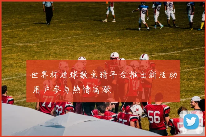 世界杯进球数竞猜平台推出新活动 用户参与热情高涨