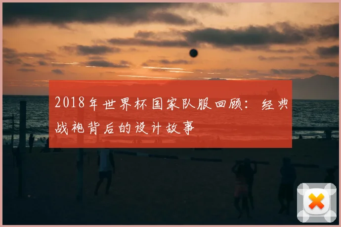 2018年世界杯国家队服回顾:经典战袍背后的设计故事