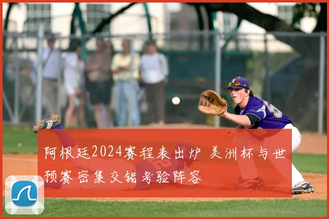 阿根廷2024赛程表出炉 美洲杯与世预赛密集交错考验阵容