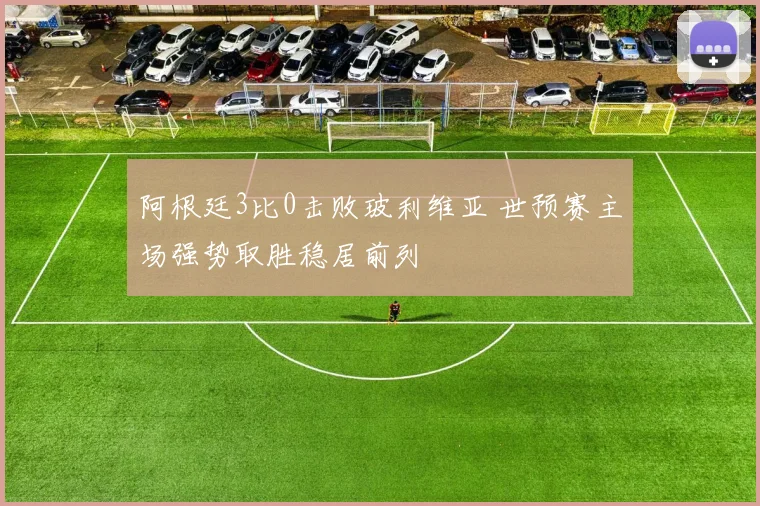 阿根廷3比0击败玻利维亚 世预赛主场强势取胜稳居前列