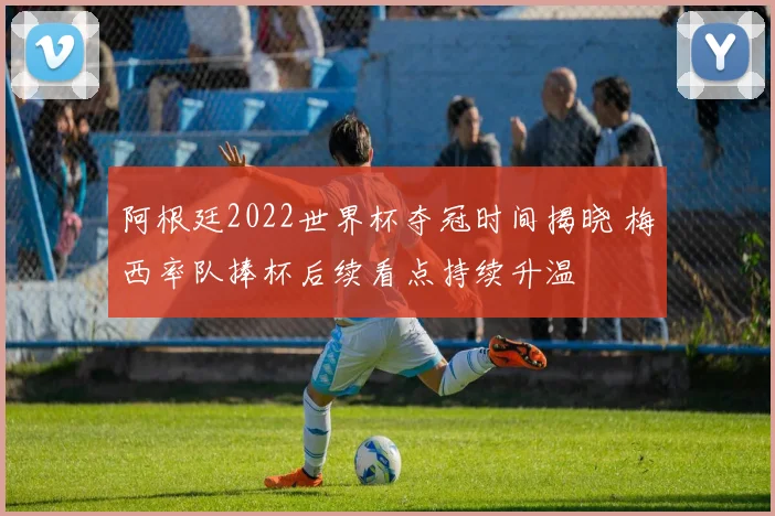 阿根廷2022世界杯夺冠时间揭晓 梅西率队捧杯后续看点持续升温