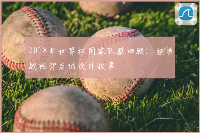 2018年世界杯国家队服回顾：经典战袍背后的设计故事
