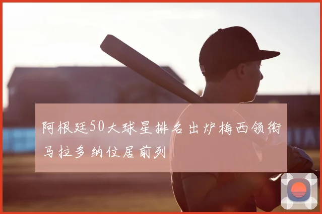阿根廷50大球星排名出炉梅西领衔马拉多纳位居前列