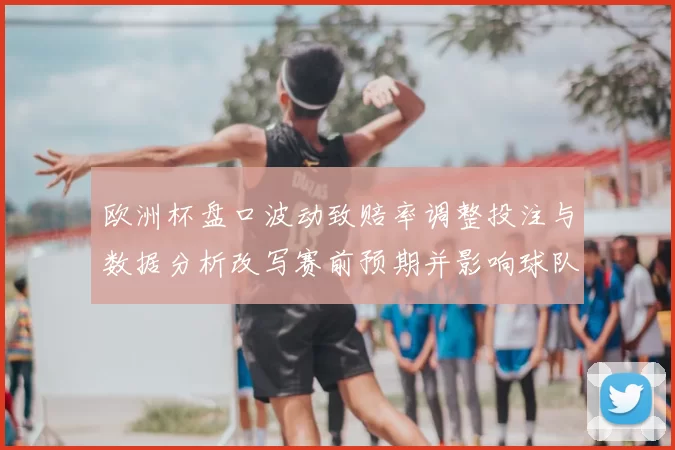 欧洲杯盘口波动致赔率调整投注与数据分析改写赛前预期并影响球队阵容