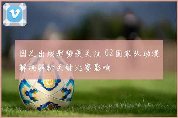 国足出线形势受关注 02国家队动漫解说解析关键比赛影响