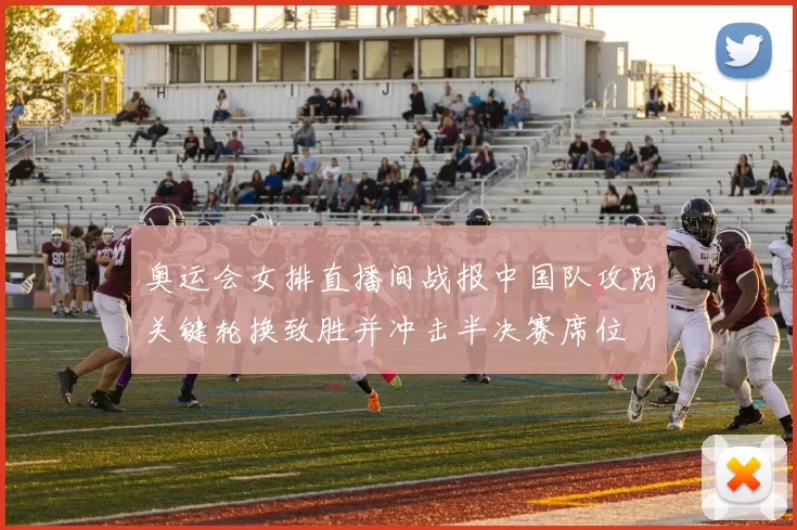 奥运会女排直播间战报中国队攻防关键轮换致胜并冲击半决赛席位