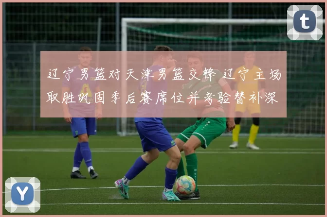 辽宁男篮对天津男篮交锋 辽宁主场取胜巩固季后赛席位并考验替补深度