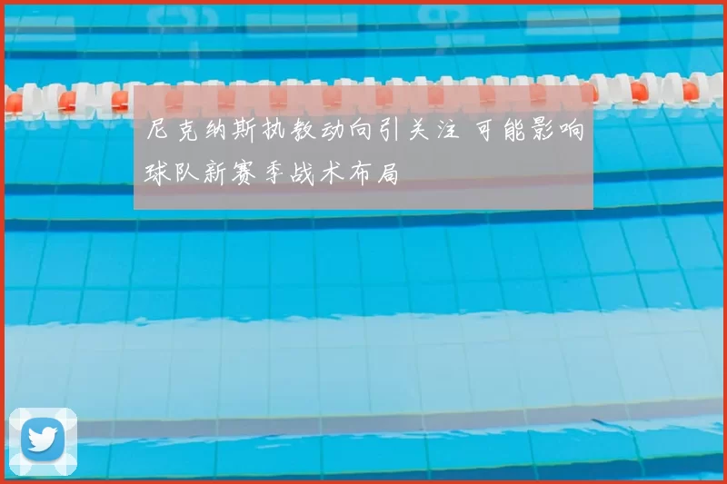 尼克纳斯执教动向引关注 可能影响球队新赛季战术布局