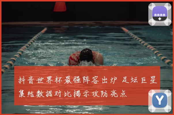 抖音世界杯最强阵容出炉 足坛巨星集结数据对比揭示攻防亮点