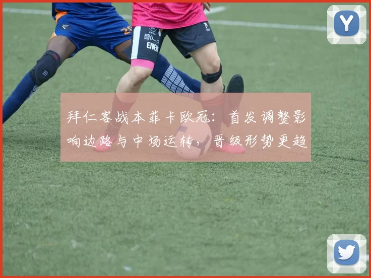 拜仁客战本菲卡欧冠：首发调整影响边路与中场运转，晋级形势更趋复杂