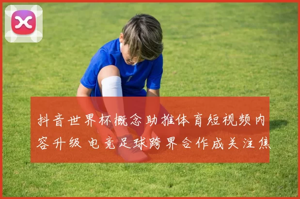 抖音世界杯概念助推体育短视频内容升级 电竞足球跨界合作成关注焦点