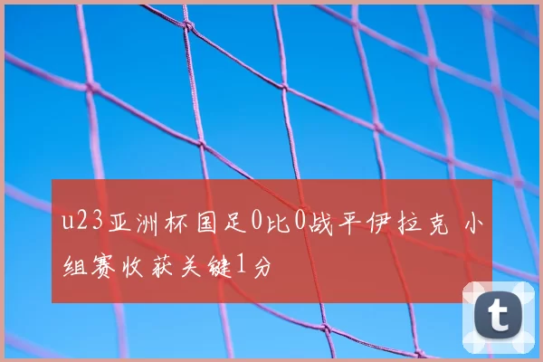 u23亚洲杯国足0比0战平伊拉克 小组赛收获关键1分