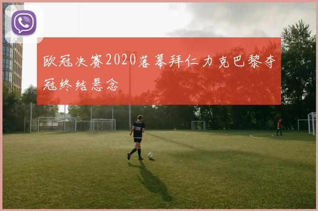欧冠决赛2020落幕拜仁力克巴黎夺冠终结悬念