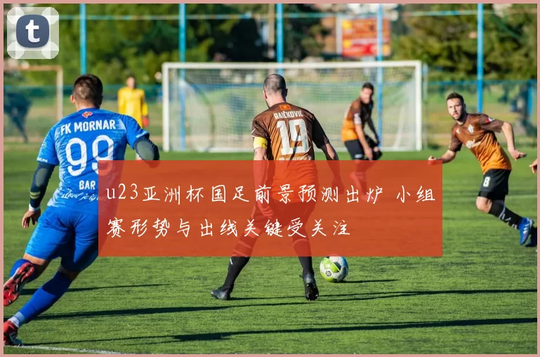 u23亚洲杯国足前景预测出炉 小组赛形势与出线关键受关注