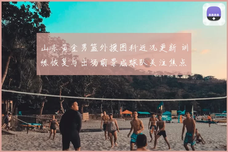 山东黄金男篮外援图科近况更新 训练恢复与出场前景成球队关注焦点