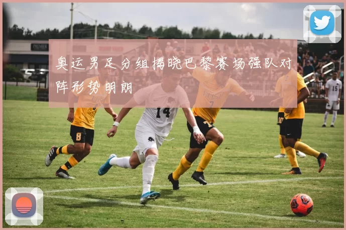 奥运男足分组揭晓巴黎赛场强队对阵形势明朗