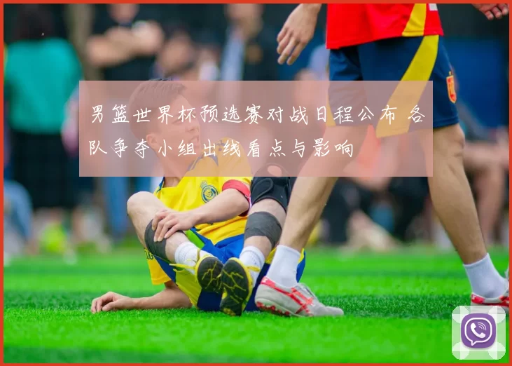 男篮世界杯预选赛对战日程公布 各队争夺小组出线看点与影响