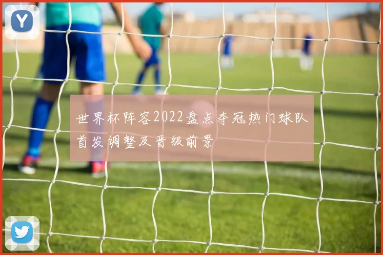 世界杯阵容2022盘点夺冠热门球队首发调整及晋级前景