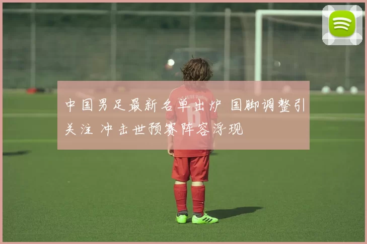 中国男足最新名单出炉 国脚调整引关注 冲击世预赛阵容浮现
