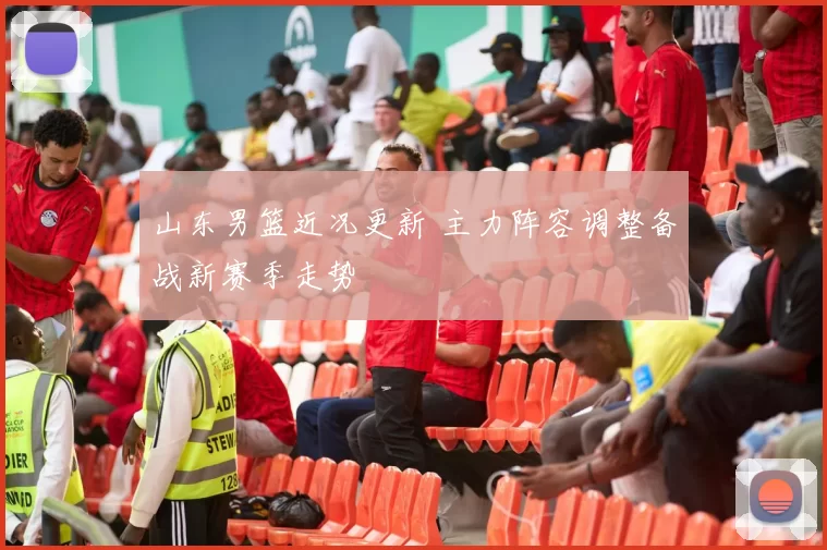 山东男篮近况更新 主力阵容调整备战新赛季走势