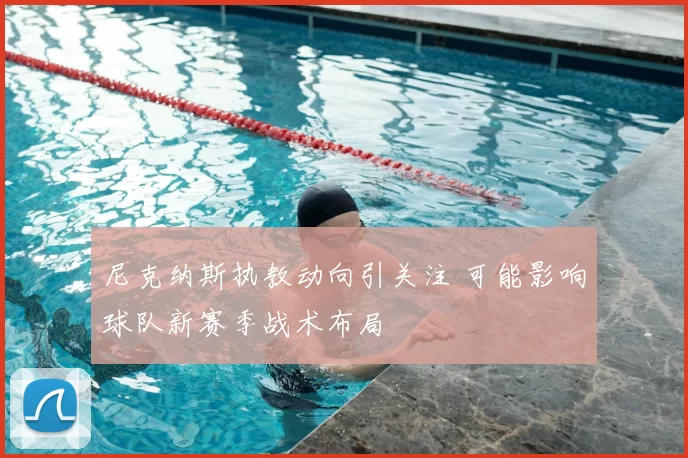 尼克纳斯执教动向引关注 可能影响球队新赛季战术布局