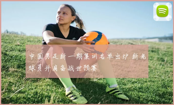 中国男足新一期集训名单出炉 新老球员并肩备战世预赛