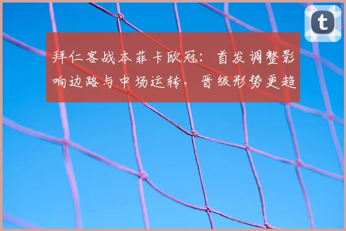 拜仁客战本菲卡欧冠:首发调整影响边路与中场运转,晋级形势更趋复杂