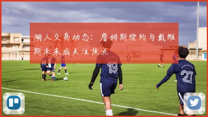 湖人交易动态:詹姆斯续约与戴维斯未来成关注焦点