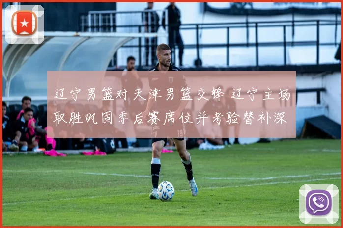 辽宁男篮对天津男篮交锋 辽宁主场取胜巩固季后赛席位并考验替补深度