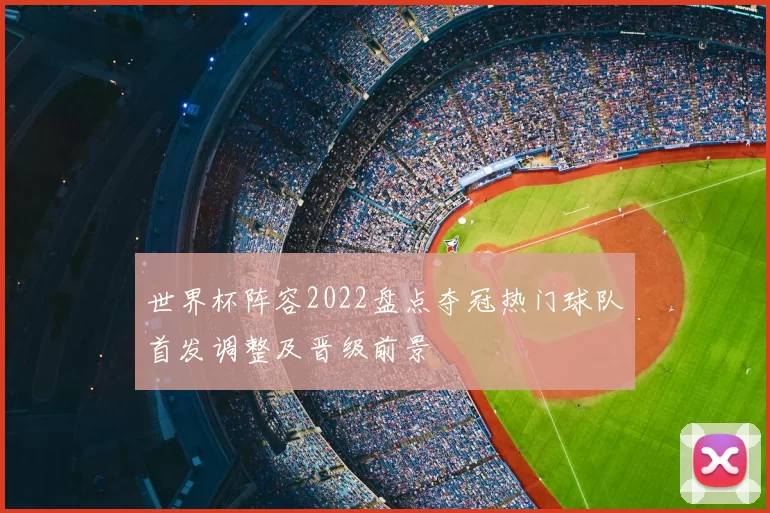 世界杯阵容2022盘点夺冠热门球队首发调整及晋级前景