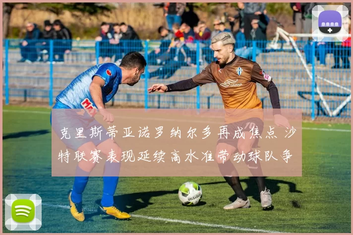 克里斯蒂亚诺罗纳尔多再成焦点 沙特联赛表现延续高水准带动球队争胜