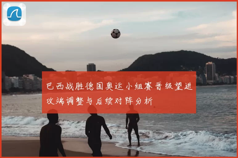 巴西战胜德国奥运小组赛晋级望进攻端调整与后续对阵分析