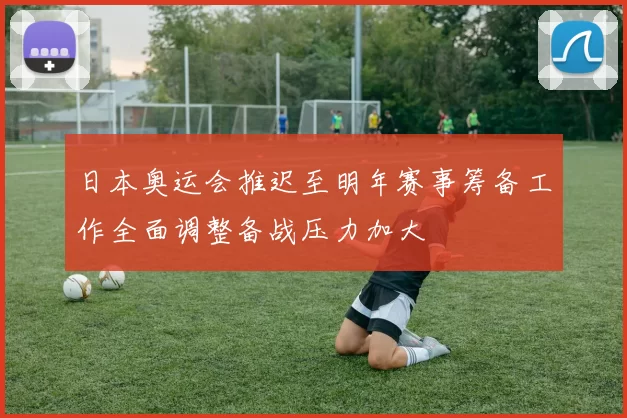 日本奥运会推迟至明年赛事筹备工作全面调整备战压力加大
