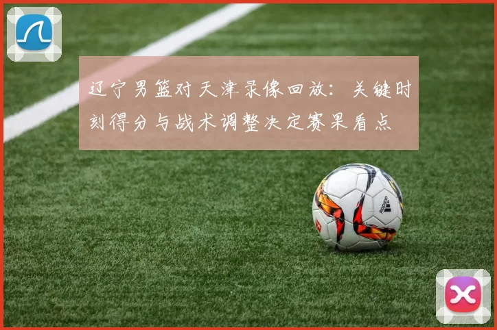 辽宁男篮对天津录像回放：关键时刻得分与战术调整决定赛果看点